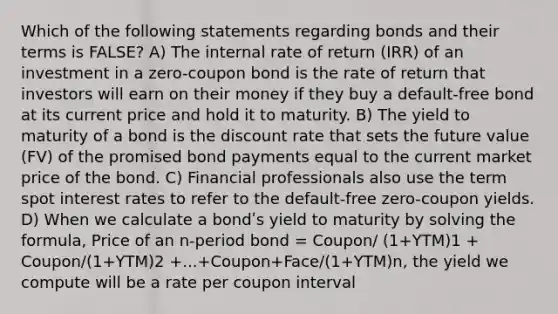 Which of the following statements regarding bonds and their terms is FALSE? A) The internal rate of return (IRR) of an investment in a zero-coupon bond is the rate of return that investors will earn on their money if they buy a default-free bond at its current price and hold it to maturity. B) The yield to maturity of a bond is the discount rate that sets the future value (FV) of the promised bond payments equal to the current market price of the bond. C) Financial professionals also use the term spot interest rates to refer to the default-free zero-coupon yields. D) When we calculate a bondʹs yield to maturity by solving the formula, Price of an n-period bond = Coupon/ (1+YTM)1 + Coupon/(1+YTM)2 +...+Coupon+Face/(1+YTM)n, the yield we compute will be a rate per coupon interval