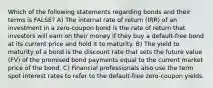 Which of the following statements regarding bonds and their terms is FALSE? A) The internal rate of return (IRR) of an investment in a zero-coupon bond is the rate of return that investors will earn on their money if they buy a default-free bond at its current price and hold it to maturity. B) The yield to maturity of a bond is the discount rate that sets the future value (FV) of the promised bond payments equal to the current market price of the bond. C) Financial professionals also use the term spot interest rates to refer to the default-free zero-coupon yields.