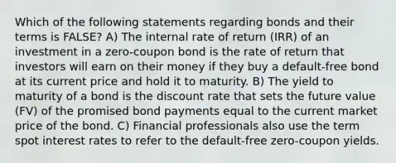 Which of the following statements regarding bonds and their terms is FALSE? A) The internal rate of return (IRR) of an investment in a zero-coupon bond is the rate of return that investors will earn on their money if they buy a default-free bond at its current price and hold it to maturity. B) The yield to maturity of a bond is the discount rate that sets the future value (FV) of the promised bond payments equal to the current market price of the bond. C) Financial professionals also use the term spot interest rates to refer to the default-free zero-coupon yields.