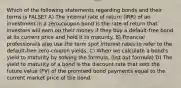 Which of the following statements regarding bonds and their terms is FALSE? A) The internal rate of return (IRR) of an investment in a zero-coupon bond is the rate of return that investors will earn on their money if they buy a default-free bond at its current price and hold it to maturity. B) Financial professionals also use the term spot interest rates to refer to the default-free zero-coupon yields. C) When we calculate a bond's yield to maturity by solving the formula, (list out formula) D) The yield to maturity of a bond is the discount rate that sets the future value (FV) of the promised bond payments equal to the current market price of the bond.