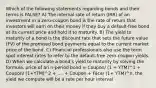 Which of the following statements regarding bonds and their terms is FALSE? A) The internal rate of return (IRR) of an investment in a zero-coupon bond is the rate of return that investors will earn on their money if they buy a default-free bond at its current price and hold it to maturity. B) The yield to maturity of a bond is the discount rate that sets the future value (FV) of the promised bond payments equal to the current market price of the bond. C) Financial professionals also use the term spot interest rates to refer to the default-free zero-coupon yields. D) When we calculate a bondʹs yield to maturity by solving the formula, price of an n-period bond = Coupon/ (1 + YTM)^1 + Coupon/ (1+YTM)^2 + .... + Coupon + Face/ (1+ YTM)^n, the yield we compute will be a rate per hour interval