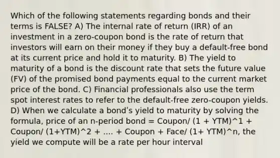 Which of the following statements regarding bonds and their terms is FALSE? A) The internal rate of return (IRR) of an investment in a zero-coupon bond is the rate of return that investors will earn on their money if they buy a default-free bond at its current price and hold it to maturity. B) The yield to maturity of a bond is the discount rate that sets the future value (FV) of the promised bond payments equal to the current market price of the bond. C) Financial professionals also use the term spot interest rates to refer to the default-free zero-coupon yields. D) When we calculate a bondʹs yield to maturity by solving the formula, price of an n-period bond = Coupon/ (1 + YTM)^1 + Coupon/ (1+YTM)^2 + .... + Coupon + Face/ (1+ YTM)^n, the yield we compute will be a rate per hour interval