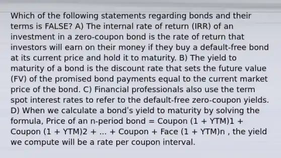 Which of the following statements regarding bonds and their terms is FALSE? A) The internal rate of return (IRR) of an investment in a zero-coupon bond is the rate of return that investors will earn on their money if they buy a default-free bond at its current price and hold it to maturity. B) The yield to maturity of a bond is the discount rate that sets the future value (FV) of the promised bond payments equal to the current market price of the bond. C) Financial professionals also use the term spot interest rates to refer to the default-free zero-coupon yields. D) When we calculate a bondʹs yield to maturity by solving the formula, Price of an n-period bond = Coupon (1 + YTM)1 + Coupon (1 + YTM)2 + ... + Coupon + Face (1 + YTM)n , the yield we compute will be a rate per coupon interval.