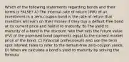 Which of the following statements regarding bonds and their terms is FALSE? A) The internal rate of return (IRR) of an investment in a zero-coupon bond is the rate of return that investors will earn on their money if they buy a default-free bond at its current price and hold it to maturity. B) The yield to maturity of a bond is the discount rate that sets the future value (FV) of the promised bond payments equal to the current market price of the bond. C) Financial professionals also use the term spot interest rates to refer to the default-free zero-coupon yields. D) When we calculate a bondʹs yield to maturity by solving the formula