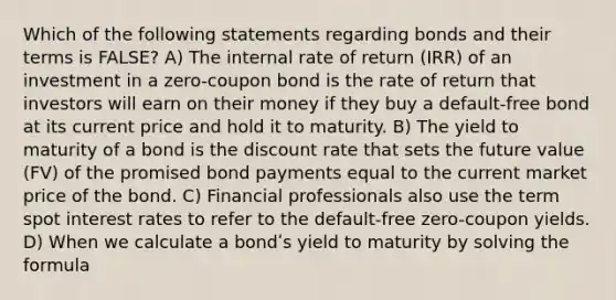 Which of the following statements regarding bonds and their terms is FALSE? A) The internal rate of return (IRR) of an investment in a zero-coupon bond is the rate of return that investors will earn on their money if they buy a default-free bond at its current price and hold it to maturity. B) The yield to maturity of a bond is the discount rate that sets the future value (FV) of the promised bond payments equal to the current market price of the bond. C) Financial professionals also use the term spot interest rates to refer to the default-free zero-coupon yields. D) When we calculate a bondʹs yield to maturity by solving the formula