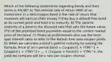 Which of the following statements regarding bonds and their terms is FALSE? A) The internal rate of return (IRR) of an investment in a zero-coupon bond is the rate of return that investors will earn on their money if they buy a default-free bond at its current price and hold it to maturity. B) The yield to maturity of a bond is the discount rate that sets the future value (FV) of the promised bond payments equal to the current market price of the bond. C) Financial professionals also use the term spot interest rates to refer to the default-free zero-coupon yields. D) When we calculate a bondʹs yield to maturity by solving the formula, Price of an n-period bond = Coupon/(1 + YTM)^1 + Coupon/(1 + YTM)^2+ ... + (Coupon + Face)/(1 + YTM)^n, the yield we compute will be a rate per coupon interval.