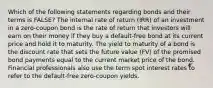 Which of the following statements regarding bonds and their terms is FALSE? The internal rate of return (IRR) of an investment in a zero-coupon bond is the rate of return that investors will earn on their money if they buy a default-free bond at its current price and hold it to maturity. The yield to maturity of a bond is the discount rate that sets the future value (FV) of the promised bond payments equal to the current market price of the bond. Financial professionals also use the term spot interest rates to refer to the default-free zero-coupon yields.