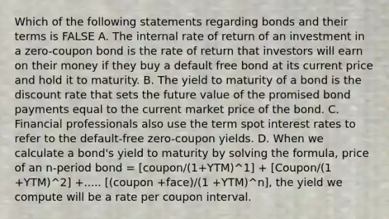 Which of the following statements regarding bonds and their terms is FALSE A. The internal rate of return of an investment in a zero-coupon bond is the rate of return that investors will earn on their money if they buy a default free bond at its current price and hold it to maturity. B. The yield to maturity of a bond is the discount rate that sets the future value of the promised bond payments equal to the current market price of the bond. C. Financial professionals also use the term spot interest rates to refer to the default-free zero-coupon yields. D. When we calculate a bond's yield to maturity by solving the formula, price of an n-period bond = [coupon/(1+YTM)^1] + [Coupon/(1 +YTM)^2] +..... [(coupon +face)/(1 +YTM)^n], the yield we compute will be a rate per coupon interval.