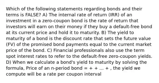 Which of the following statements regarding bonds and their terms is FALSE? A) The internal rate of return (IRR) of an investment in a zero-coupon bond is the rate of return that investors will earn on their money if they buy a default-free bond at its current price and hold it to maturity. B) The yield to maturity of a bond is the discount rate that sets the future value (FV) of the promised bond payments equal to the current market price of the bond. C) Financial professionals also use the term spot interest rates to refer to the default-free zero-coupon yields. D) When we calculate a bond's yield to maturity by solving the formula, Price of an n-period bond = + + ... + , the yield we compute will be a rate per coupon interval