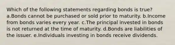 Which of the following statements regarding bonds is true? a.Bonds cannot be purchased or sold prior to maturity. b.Income from bonds varies every year. c.The principal invested in bonds is not returned at the time of maturity. d.Bonds are liabilities of the issuer. e.Individuals investing in bonds receive dividends.