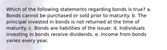 Which of the following statements regarding bonds is true? a. Bonds cannot be purchased or sold prior to maturity. b. The principal invested in bonds is not returned at the time of maturity. c. Bonds are liabilities of the issuer. d. Individuals investing in bonds receive dividends. e. Income from bonds varies every year.