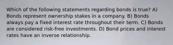 Which of the following statements regarding bonds is true? A) Bonds represent ownership stakes in a company. B) Bonds always pay a fixed interest rate throughout their term. C) Bonds are considered risk-free investments. D) Bond prices and interest rates have an <a href='https://www.questionai.com/knowledge/kc6KNK1VxL-inverse-relation' class='anchor-knowledge'>inverse relation</a>ship.