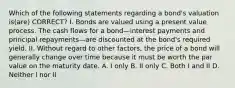 Which of the following statements regarding a bond's valuation is(are) CORRECT? I. Bonds are valued using a present value process. The cash flows for a bond—interest payments and principal repayments—are discounted at the bond's required yield. II. Without regard to other factors, the price of a bond will generally change over time because it must be worth the par value on the maturity date. A. I only B. II only C. Both I and II D. Neither I nor II