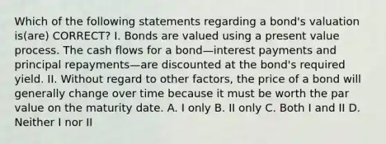 Which of the following statements regarding a bond's valuation is(are) CORRECT? I. Bonds are valued using a present value process. The cash flows for a bond—interest payments and principal repayments—are discounted at the bond's required yield. II. Without regard to other factors, the price of a bond will generally change over time because it must be worth the par value on the maturity date. A. I only B. II only C. Both I and II D. Neither I nor II