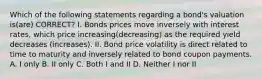 Which of the following statements regarding a bond's valuation is(are) CORRECT? I. Bonds prices move inversely with interest rates, which price increasing(decreasing) as the required yield decreases (increases). II. Bond price volatility is direct related to time to maturity and inversely related to bond coupon payments. A. I only B. II only C. Both I and II D. Neither I nor II