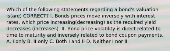 Which of the following statements regarding a bond's valuation is(are) CORRECT? I. Bonds prices move inversely with interest rates, which price increasing(decreasing) as the required yield decreases (increases). II. Bond price volatility is direct related to time to maturity and inversely related to bond coupon payments. A. I only B. II only C. Both I and II D. Neither I nor II