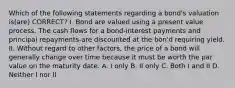 Which of the following statements regarding a bond's valuation is(are) CORRECT? I. Bond are valued using a present value process. The cash flows for a bond-interest payments and principal repayments-are discounted at the bon'd requiring yield. II. Without regard to other factors, the price of a bond will generally change over time because it must be worth the par value on the maturity date. A. I only B. II only C. Both I and II D. Neither I nor II