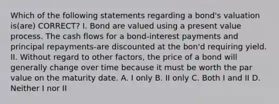 Which of the following statements regarding a bond's valuation is(are) CORRECT? I. Bond are valued using a present value process. The cash flows for a bond-interest payments and principal repayments-are discounted at the bon'd requiring yield. II. Without regard to other factors, the price of a bond will generally change over time because it must be worth the par value on the maturity date. A. I only B. II only C. Both I and II D. Neither I nor II