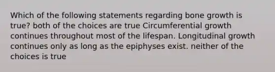 Which of the following statements regarding <a href='https://www.questionai.com/knowledge/ki4t7AlC39-bone-growth' class='anchor-knowledge'>bone growth</a> is true? both of the choices are true Circumferential growth continues throughout most of the lifespan. Longitudinal growth continues only as long as the epiphyses exist. neither of the choices is true