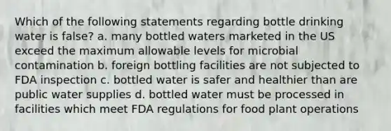 Which of the following statements regarding bottle drinking water is false? a. many bottled waters marketed in the US exceed the maximum allowable levels for microbial contamination b. foreign bottling facilities are not subjected to FDA inspection c. bottled water is safer and healthier than are public water supplies d. bottled water must be processed in facilities which meet FDA regulations for food plant operations