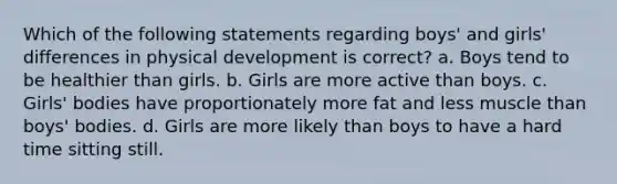 Which of the following statements regarding boys' and girls' differences in physical development is correct? a. Boys tend to be healthier than girls. b. Girls are more active than boys. c. Girls' bodies have proportionately more fat and less muscle than boys' bodies. d. Girls are more likely than boys to have a hard time sitting still.