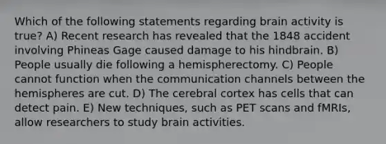 Which of the following statements regarding brain activity is true? A) Recent research has revealed that the 1848 accident involving Phineas Gage caused damage to his hindbrain. B) People usually die following a hemispherectomy. C) People cannot function when the communication channels between the hemispheres are cut. D) The cerebral cortex has cells that can detect pain. E) New techniques, such as PET scans and fMRIs, allow researchers to study brain activities.