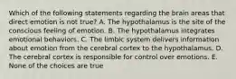 Which of the following statements regarding the brain areas that direct emotion is not true? A. The hypothalamus is the site of the conscious feeling of emotion. B. The hypothalamus integrates emotional behaviors. C. The limbic system delivers information about emotion from the cerebral cortex to the hypothalamus. D. The cerebral cortex is responsible for control over emotions. E. None of the choices are true