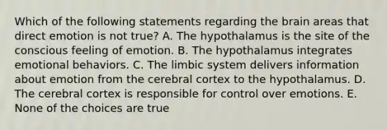 Which of the following statements regarding the brain areas that direct emotion is not true? A. The hypothalamus is the site of the conscious feeling of emotion. B. The hypothalamus integrates emotional behaviors. C. The limbic system delivers information about emotion from the cerebral cortex to the hypothalamus. D. The cerebral cortex is responsible for control over emotions. E. None of the choices are true