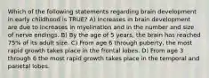 Which of the following statements regarding brain development in early childhood is TRUE? A) Increases in brain development are due to increases in myelination and in the number and size of nerve endings. B) By the age of 5 years, the brain has reached 75% of its adult size. C) From age 6 through puberty, the most rapid growth takes place in the frontal lobes. D) From age 3 through 6 the most rapid growth takes place in the temporal and parietal lobes.