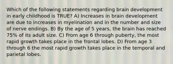 Which of the following statements regarding brain development in early childhood is TRUE? A) Increases in brain development are due to increases in myelination and in the number and size of nerve endings. B) By the age of 5 years, <a href='https://www.questionai.com/knowledge/kLMtJeqKp6-the-brain' class='anchor-knowledge'>the brain</a> has reached 75% of its adult size. C) From age 6 through puberty, the most rapid growth takes place in the frontal lobes. D) From age 3 through 6 the most rapid growth takes place in the temporal and parietal lobes.