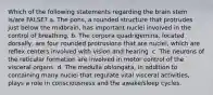 Which of the following statements regarding the brain stem is/are FALSE? a. The pons, a rounded structure that protrudes just below the midbrain, has important nuclei involved in the control of breathing. b. The corpora quadrigemina, located dorsally, are four rounded protrusions that are nuclei, which are reflex centers involved with vision and hearing. c. The neurons of the reticular formation are involved in motor control of the visceral organs. d. The medulla oblongata, in addition to containing many nuclei that regulate vital visceral activities, plays a role in consciousness and the awake/sleep cycles.