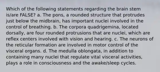 Which of the following statements regarding the brain stem is/are FALSE? a. The pons, a rounded structure that protrudes just below the midbrain, has important nuclei involved in the control of breathing. b. The corpora quadrigemina, located dorsally, are four rounded protrusions that are nuclei, which are reflex centers involved with vision and hearing. c. The neurons of the reticular formation are involved in motor control of the visceral organs. d. The medulla oblongata, in addition to containing many nuclei that regulate vital visceral activities, plays a role in consciousness and the awake/sleep cycles.