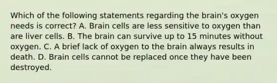 Which of the following statements regarding the brain's oxygen needs is correct? A. Brain cells are less sensitive to oxygen than are liver cells. B. The brain can survive up to 15 minutes without oxygen. C. A brief lack of oxygen to the brain always results in death. D. Brain cells cannot be replaced once they have been destroyed.