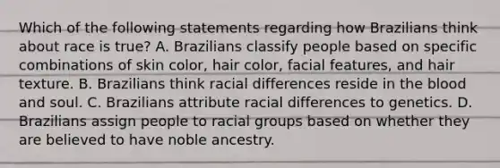 Which of the following statements regarding how Brazilians think about race is true? A. Brazilians classify people based on specific combinations of <a href='https://www.questionai.com/knowledge/k7yrx0xL92-skin-color' class='anchor-knowledge'>skin color</a>, hair color, facial features, and hair texture. B. Brazilians think racial differences reside in <a href='https://www.questionai.com/knowledge/k7oXMfj7lk-the-blood' class='anchor-knowledge'>the blood</a> and soul. C. Brazilians attribute racial differences to genetics. D. Brazilians assign people to racial groups based on whether they are believed to have noble ancestry.