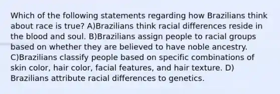 Which of the following statements regarding how Brazilians think about race is true? A)Brazilians think racial differences reside in the blood and soul. B)Brazilians assign people to racial groups based on whether they are believed to have noble ancestry. C)Brazilians classify people based on specific combinations of skin color, hair color, facial features, and hair texture. D) Brazilians attribute racial differences to genetics.