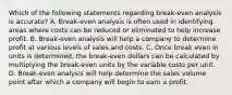 Which of the following statements regarding break-even analysis is accurate? A. Break-even analysis is often used in identifying areas where costs can be reduced or eliminated to help increase profit. B. Break-even analysis will help a company to determine profit at various levels of sales and costs. C. Once break even in units is determined, the break-even dollars can be calculated by multiplying the break-even units by the variable costs per unit. D. Break-even analysis will help determine the sales volume point after which a company will begin to earn a profit.