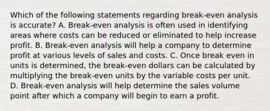 Which of the following statements regarding break-even analysis is accurate? A. Break-even analysis is often used in identifying areas where costs can be reduced or eliminated to help increase profit. B. Break-even analysis will help a company to determine profit at various levels of sales and costs. C. Once break even in units is determined, the break-even dollars can be calculated by multiplying the break-even units by the variable costs per unit. D. Break-even analysis will help determine the sales volume point after which a company will begin to earn a profit.