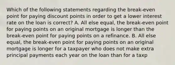 Which of the following statements regarding the break-even point for paying discount points in order to get a lower interest rate on the loan is correct? A. All else equal, the break-even point for paying points on an original mortgage is longer than the break-even point for paying points on a refinance. B. All else equal, the break-even point for paying points on an original mortgage is longer for a taxpayer who does not make extra principal payments each year on the loan than for a taxp