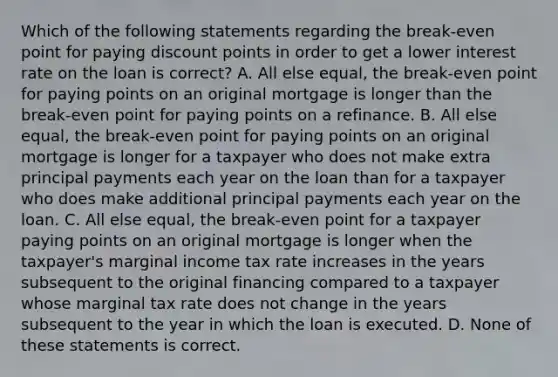 Which of the following statements regarding the break-even point for paying discount points in order to get a lower interest rate on the loan is correct? A. All else equal, the break-even point for paying points on an original mortgage is longer than the break-even point for paying points on a refinance. B. All else equal, the break-even point for paying points on an original mortgage is longer for a taxpayer who does not make extra principal payments each year on the loan than for a taxpayer who does make additional principal payments each year on the loan. C. All else equal, the break-even point for a taxpayer paying points on an original mortgage is longer when the taxpayer's marginal income tax rate increases in the years subsequent to the original financing compared to a taxpayer whose marginal tax rate does not change in the years subsequent to the year in which the loan is executed. D. None of these statements is correct.