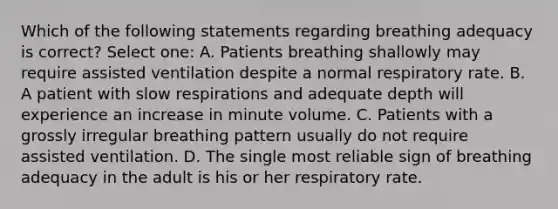 Which of the following statements regarding breathing adequacy is correct? Select one: A. Patients breathing shallowly may require assisted ventilation despite a normal respiratory rate. B. A patient with slow respirations and adequate depth will experience an increase in minute volume. C. Patients with a grossly irregular breathing pattern usually do not require assisted ventilation. D. The single most reliable sign of breathing adequacy in the adult is his or her respiratory rate.