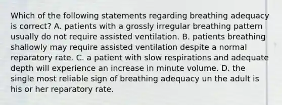 Which of the following statements regarding breathing adequacy is correct? A. patients with a grossly irregular breathing pattern usually do not require assisted ventilation. B. patients breathing shallowly may require assisted ventilation despite a normal reparatory rate. C. a patient with slow respirations and adequate depth will experience an increase in minute volume. D. the single most reliable sign of breathing adequacy un the adult is his or her reparatory rate.