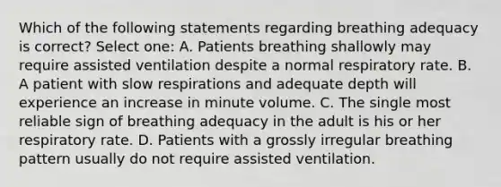 Which of the following statements regarding breathing adequacy is correct? Select one: A. Patients breathing shallowly may require assisted ventilation despite a normal respiratory rate. B. A patient with slow respirations and adequate depth will experience an increase in minute volume. C. The single most reliable sign of breathing adequacy in the adult is his or her respiratory rate. D. Patients with a grossly irregular breathing pattern usually do not require assisted ventilation.