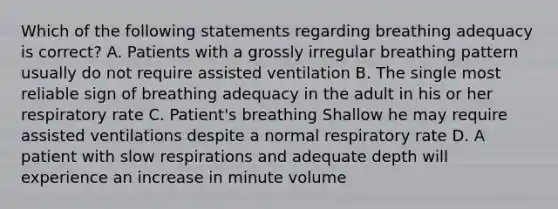 Which of the following statements regarding breathing adequacy is correct? A. Patients with a grossly irregular breathing pattern usually do not require assisted ventilation B. The single most reliable sign of breathing adequacy in the adult in his or her respiratory rate C. Patient's breathing Shallow he may require assisted ventilations despite a normal respiratory rate D. A patient with slow respirations and adequate depth will experience an increase in minute volume