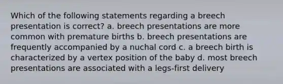 Which of the following statements regarding a breech presentation is correct? a. breech presentations are more common with premature births b. breech presentations are frequently accompanied by a nuchal cord c. a breech birth is characterized by a vertex position of the baby d. most breech presentations are associated with a legs-first delivery