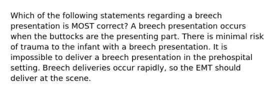 Which of the following statements regarding a breech presentation is MOST correct? A breech presentation occurs when the buttocks are the presenting part. There is minimal risk of trauma to the infant with a breech presentation. It is impossible to deliver a breech presentation in the prehospital setting. Breech deliveries occur rapidly, so the EMT should deliver at the scene.