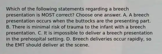 Which of the following statements regarding a breech presentation is MOST correct? Choose one answer. A. A breech presentation occurs when the buttocks are the presenting part. B. There is minimal risk of trauma to the infant with a breech presentation. C. It is impossible to deliver a breech presentation in the prehospital setting. D. Breech deliveries occur rapidly, so the EMT should deliver at the scene.