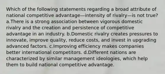 Which of the following statements regarding a broad attribute of national competitive advantage—intensity of rivalry—is not true? a.There is a strong association between vigorous domestic rivalry and the creation and persistence of competitive advantage in an industry. b.Domestic rivalry creates pressures to innovate, improve quality, reduce costs, and invest in upgrading advanced factors. c.Improving efficiency makes companies better international competitors. d.Different nations are characterized by similar management ideologies, which help them to build national competitive advantage.