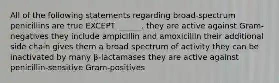 All of the following statements regarding broad-spectrum penicillins are true EXCEPT ______. they are active against Gram-negatives they include ampicillin and amoxicillin their additional side chain gives them a broad spectrum of activity they can be inactivated by many β-lactamases they are active against penicillin-sensitive Gram-positives