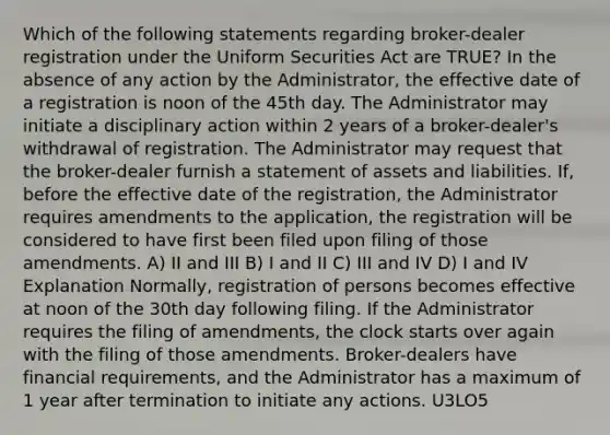 Which of the following statements regarding broker-dealer registration under the Uniform Securities Act are TRUE? In the absence of any action by the Administrator, the effective date of a registration is noon of the 45th day. The Administrator may initiate a disciplinary action within 2 years of a broker-dealer's withdrawal of registration. The Administrator may request that the broker-dealer furnish a statement of assets and liabilities. If, before the effective date of the registration, the Administrator requires amendments to the application, the registration will be considered to have first been filed upon filing of those amendments. A) II and III B) I and II C) III and IV D) I and IV Explanation Normally, registration of persons becomes effective at noon of the 30th day following filing. If the Administrator requires the filing of amendments, the clock starts over again with the filing of those amendments. Broker-dealers have financial requirements, and the Administrator has a maximum of 1 year after termination to initiate any actions. U3LO5