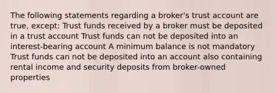 The following statements regarding a broker's trust account are true, except: Trust funds received by a broker must be deposited in a trust account Trust funds can not be deposited into an interest-bearing account A minimum balance is not mandatory Trust funds can not be deposited into an account also containing rental income and security deposits from broker-owned properties